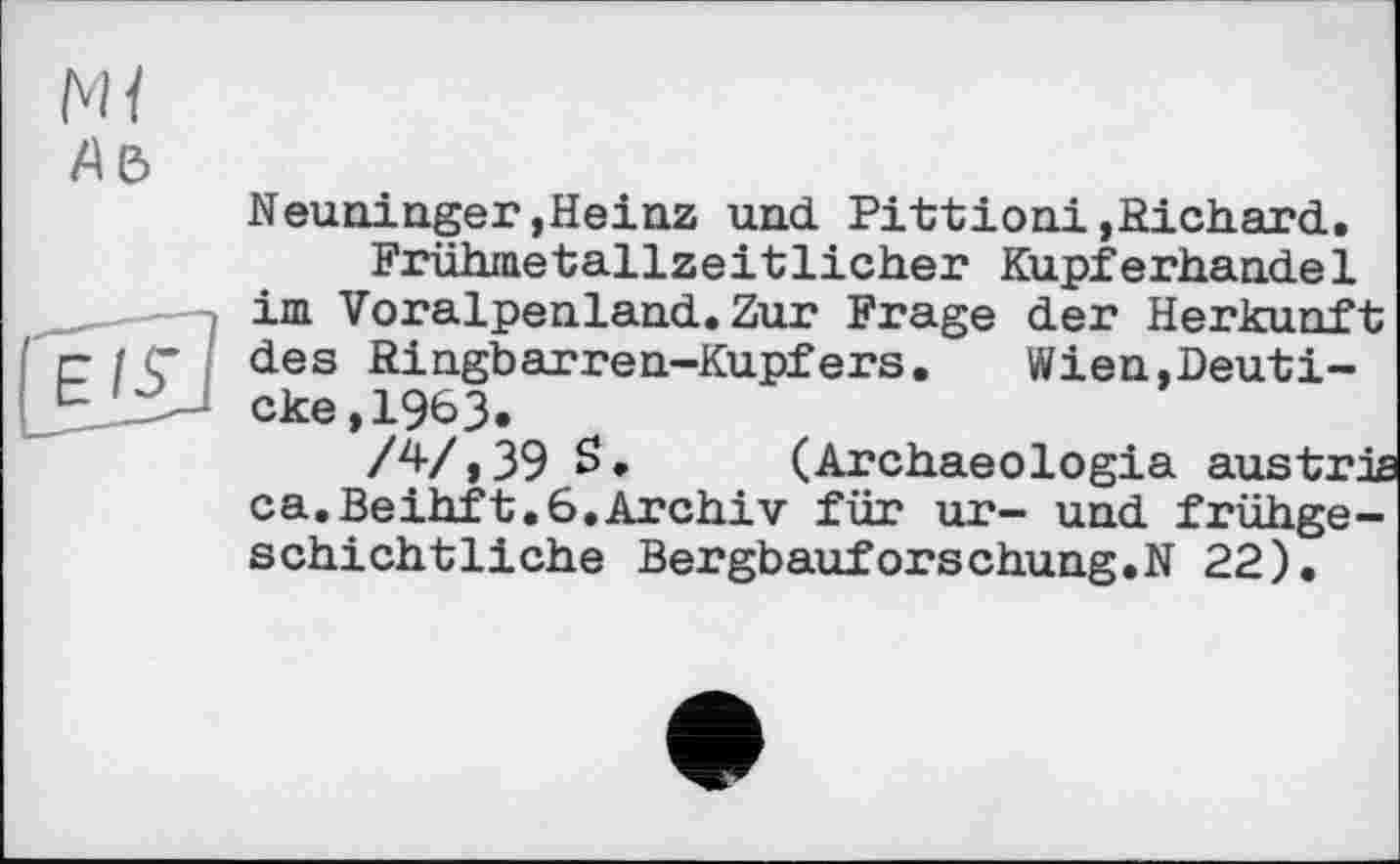 ﻿Neuninger,Heinz und Pittioni»Richard.
Frühmetallzeitlicher Kupferhandel im Voralpenland.Zur Frage der Herkunft des Ringbarren-Kupfers. Wien,Deuti-cke,1963»
/4/ » 39 S.	(Archaeologia austris
ca.Beihft.6.Archiv für ur- und frühgeschichtliche Bergbauforschung.N 22).